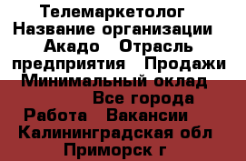 Телемаркетолог › Название организации ­ Акадо › Отрасль предприятия ­ Продажи › Минимальный оклад ­ 30 000 - Все города Работа » Вакансии   . Калининградская обл.,Приморск г.